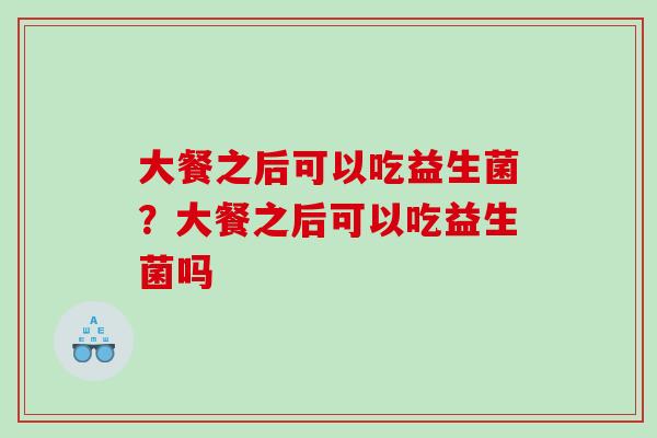 大餐之后可以吃益生菌?大餐之后可以吃益生菌吗 大餐之后可以吃益生菌?大餐之后可以吃益生菌吗