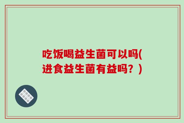 吃饭喝益生菌可以吗(进食益生菌有益吗？)
