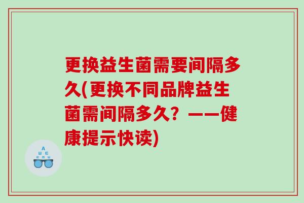 更换益生菌需要间隔多久(更换不同品牌益生菌需间隔多久?——健康提示快读) 更换益生菌需要间隔多久(更换不同品牌益生菌需间隔多久?——健康提示快读)