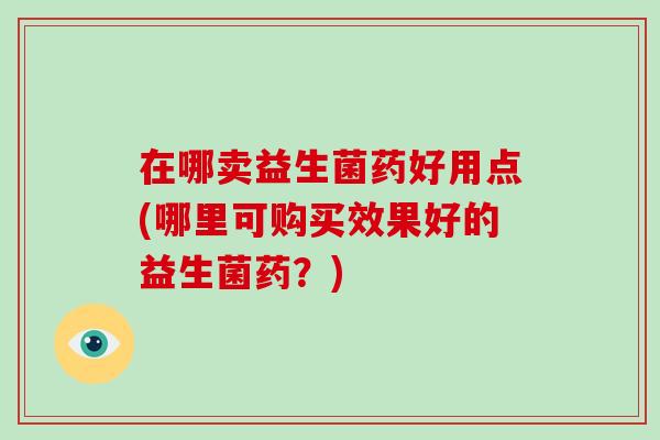 在哪卖益生菌药好用点(哪里可购买效果好的益生菌药？)