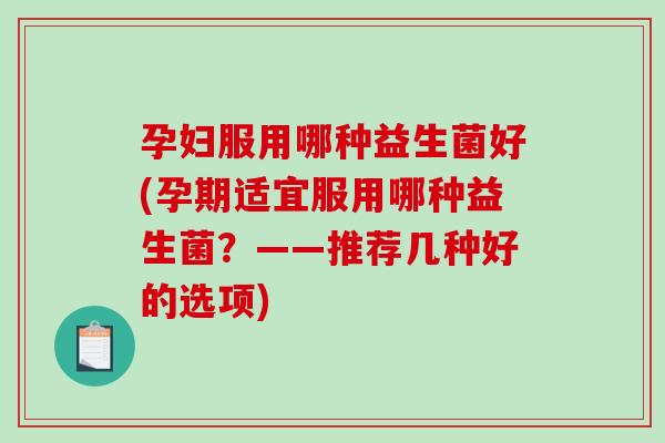 孕妇服用哪种益生菌好(孕期适宜服用哪种益生菌？——推荐几种好的选项)