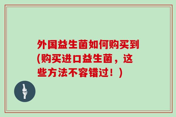 外国益生菌如何购买到(购买进口益生菌，这些方法不容错过！)
