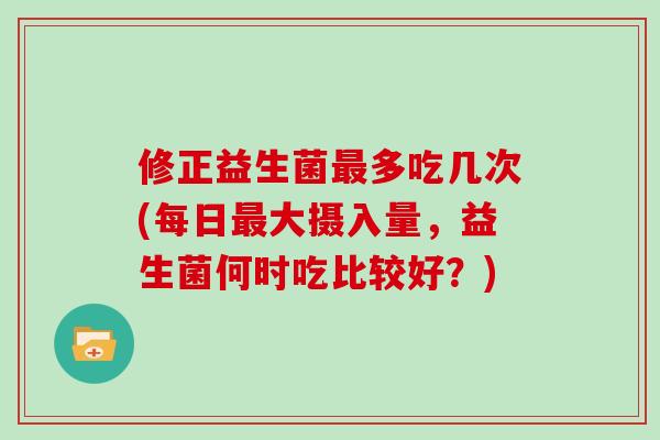 修正益生菌最多吃几次(每日最大摄入量，益生菌何时吃比较好？)