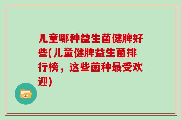 儿童哪种益生菌健脾好些(儿童健脾益生菌排行榜，这些菌种最受欢迎)