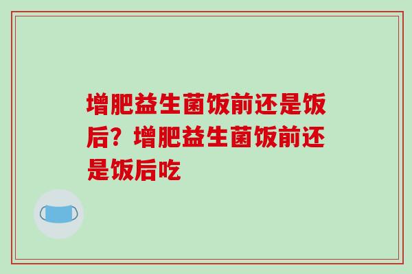 增肥益生菌饭前还是饭后？增肥益生菌饭前还是饭后吃