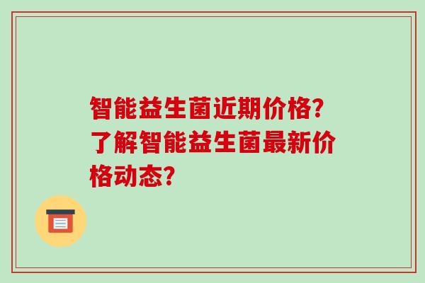 智能益生菌近期价格？了解智能益生菌最新价格动态？