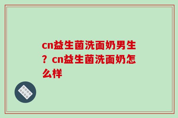 cn益生菌洗面奶男生?cn益生菌洗面奶怎么样 cn益生菌洗面奶男生?cn益生菌洗面奶怎么样