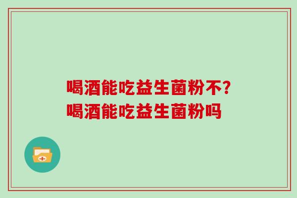 喝酒能吃益生菌粉不?喝酒能吃益生菌粉吗 喝酒能吃益生菌粉不?喝酒能吃益生菌粉吗