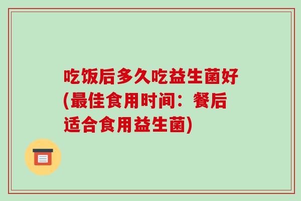 吃饭后多久吃益生菌好(最佳食用时间：餐后适合食用益生菌)