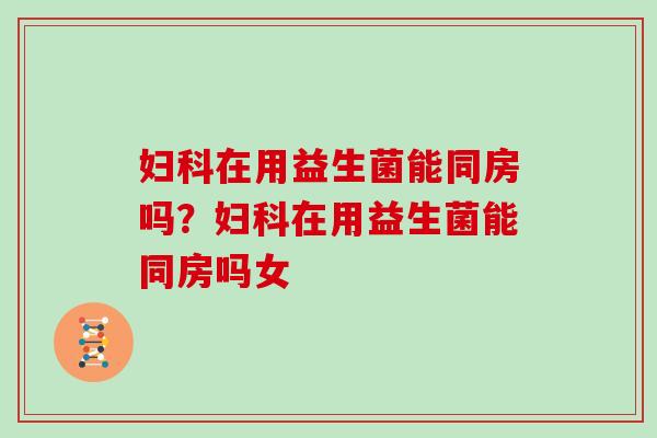 妇科在用益生菌能同房吗？妇科在用益生菌能同房吗女