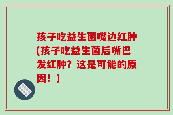 孩子吃益生菌嘴边红肿(孩子吃益生菌后嘴巴发红肿？这是可能的原因！)