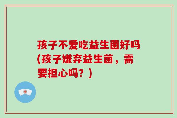 孩子不爱吃益生菌好吗(孩子嫌弃益生菌，需要担心吗？)