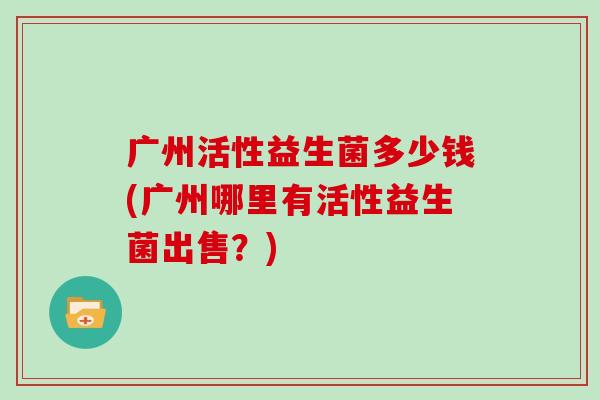 广州活性益生菌多少钱(广州哪里有活性益生菌出售？)