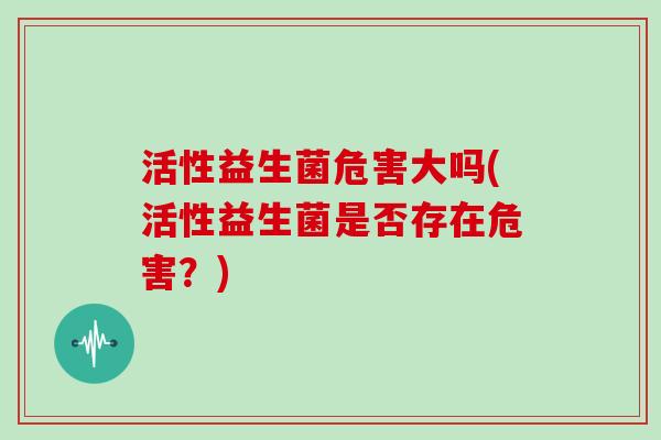 活性益生菌危害大吗(活性益生菌是否存在危害？)