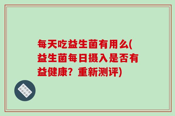 每天吃益生菌有用么(益生菌每日摄入是否有益健康？重新测评)