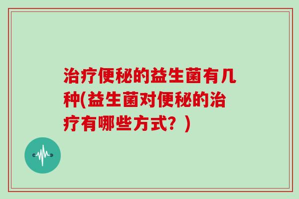 治疗便秘的益生菌有几种(益生菌对便秘的治疗有哪些方式？)