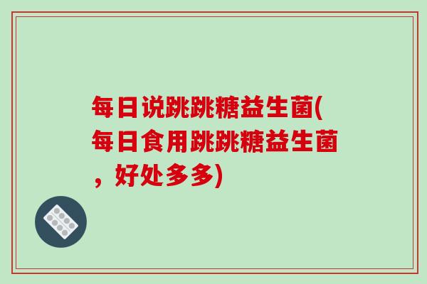 每日说跳跳糖益生菌(每日食用跳跳糖益生菌，好处多多)