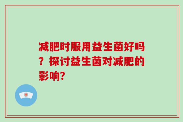 减肥时服用益生菌好吗？探讨益生菌对减肥的影响？
