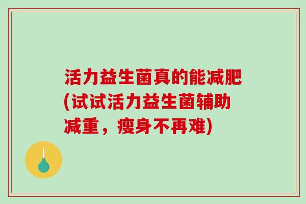 活力益生菌真的能减肥(试试活力益生菌辅助减重，瘦身不再难)