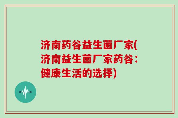 济南药谷益生菌厂家(济南益生菌厂家药谷:健康生活的选择) 济南药谷益生菌厂家(济南益生菌厂家药谷:健康生活的选择)