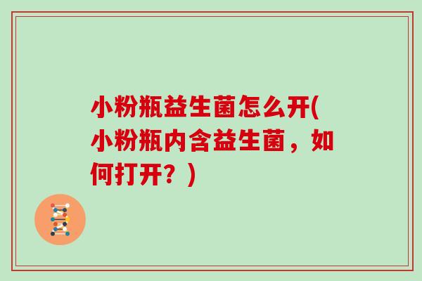 小粉瓶益生菌怎么开(小粉瓶内含益生菌，如何打开？)