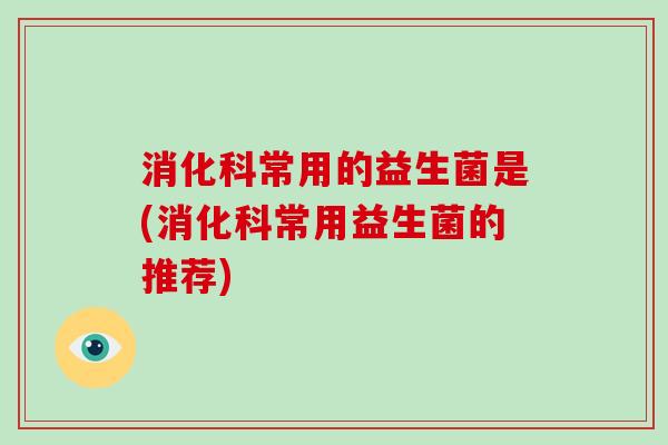 消化科常用的益生菌是(消化科常用益生菌的推荐)
