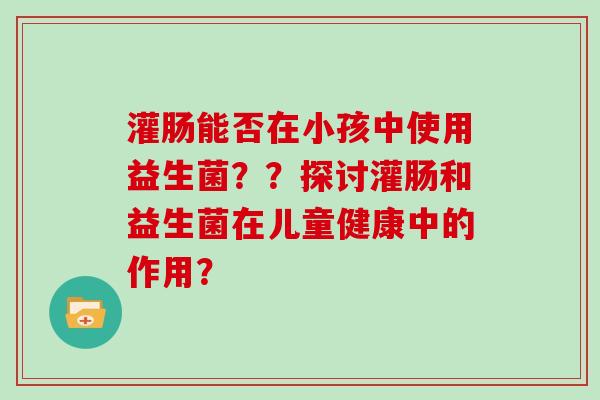 灌肠能否在小孩中使用益生菌？？探讨灌肠和益生菌在儿童健康中的作用？