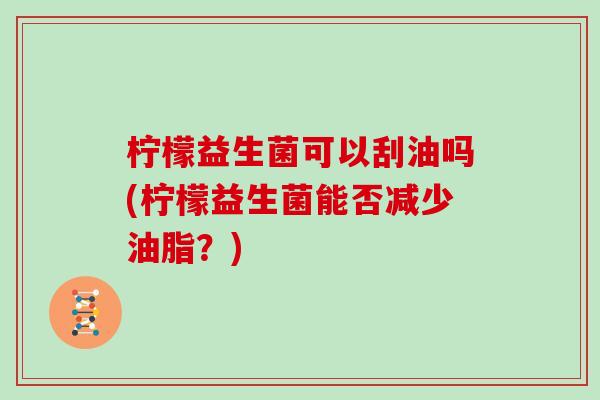 柠檬益生菌可以刮油吗(柠檬益生菌能否减少油脂？)