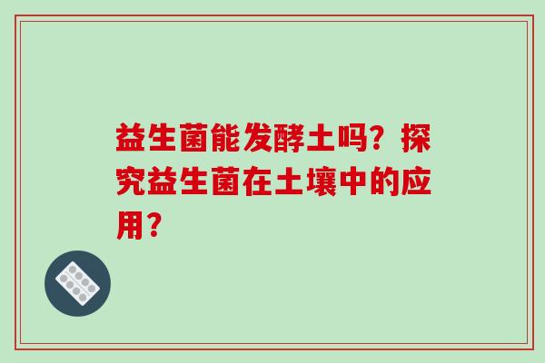益生菌能发酵土吗?探究益生菌在土壤中的应用? 益生菌能发酵土吗?探究益生菌在土壤中的应用?