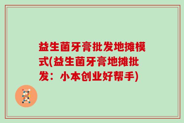 益生菌牙膏批发地摊模式(益生菌牙膏地摊批发：小本创业好帮手)