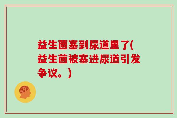 益生菌塞到尿道里了(益生菌被塞进尿道引发争议。)