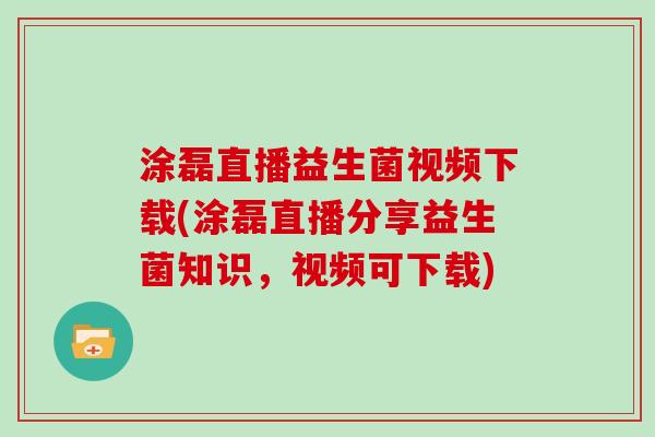 涂磊直播益生菌视频下载(涂磊直播分享益生菌知识，视频可下载)