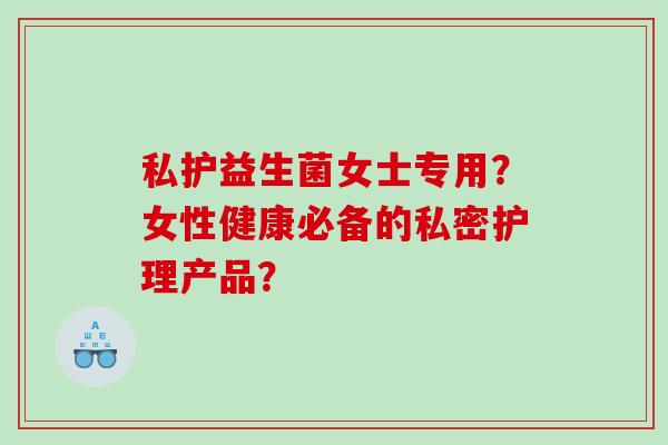 私护益生菌女士专用？女性健康必备的私密护理产品？