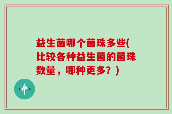 益生菌哪个菌珠多些(比较各种益生菌的菌珠数量，哪种更多？)