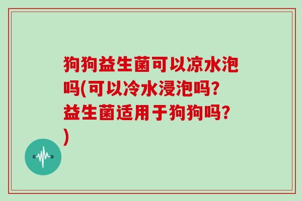 狗狗益生菌可以凉水泡吗(可以冷水浸泡吗？益生菌适用于狗狗吗？)