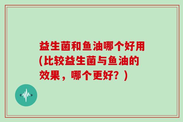 益生菌和鱼油哪个好用(比较益生菌与鱼油的效果,哪个更好?) 益生菌和鱼油哪个好用(比较益生菌与鱼油的效果,哪个更好?)