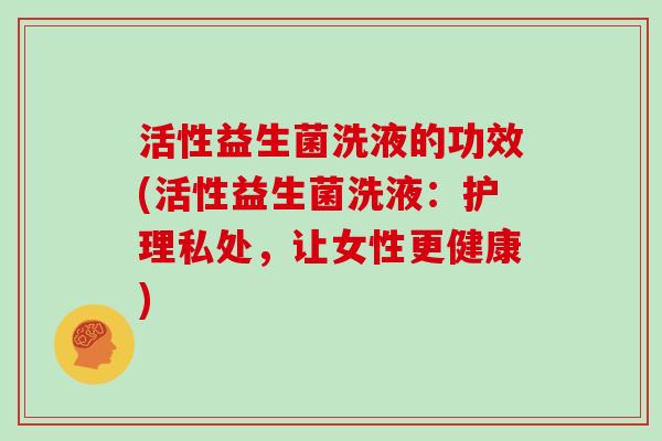 活性益生菌洗液的功效(活性益生菌洗液：护理私处，让女性更健康)