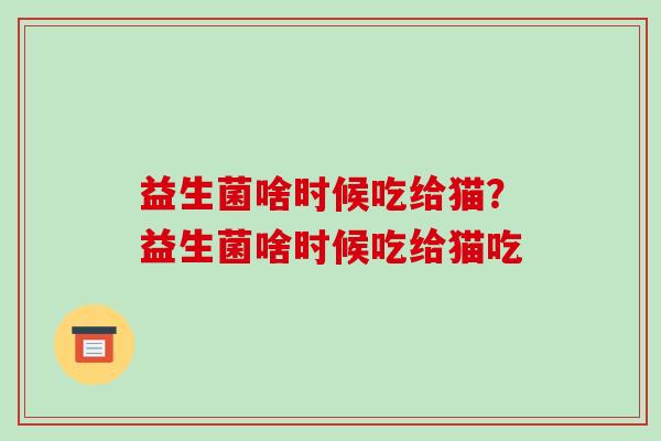 益生菌啥时候吃给猫？益生菌啥时候吃给猫吃