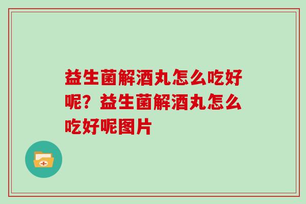 益生菌解酒丸怎么吃好呢?益生菌解酒丸怎么吃好呢图片 益生菌解酒丸怎么吃好呢?益生菌解酒丸怎么吃好呢图片