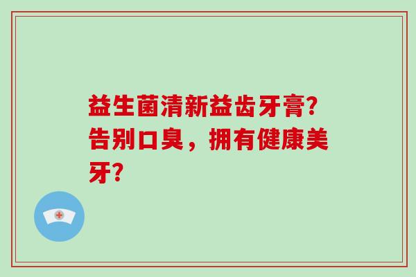 益生菌清新益齿牙膏？告别口臭，拥有健康美牙？