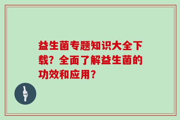 益生菌专题知识大全下载？全面了解益生菌的功效和应用？