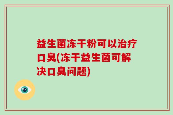 益生菌冻干粉可以治疗口臭(冻干益生菌可解决口臭问题)