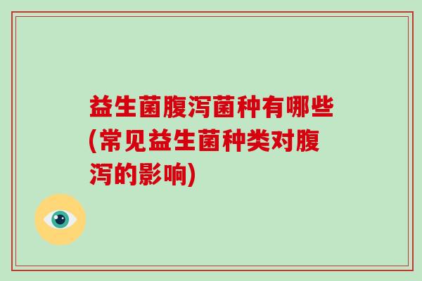 益生菌腹泻菌种有哪些(常见益生菌种类对腹泻的影响)