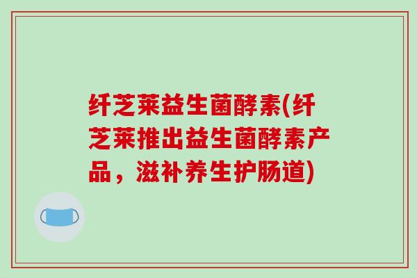 纤芝莱益生菌酵素(纤芝莱推出益生菌酵素产品，滋补养生护肠道)