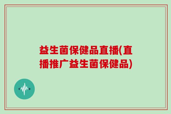 益生菌保健品直播(直播推广益生菌保健品)
