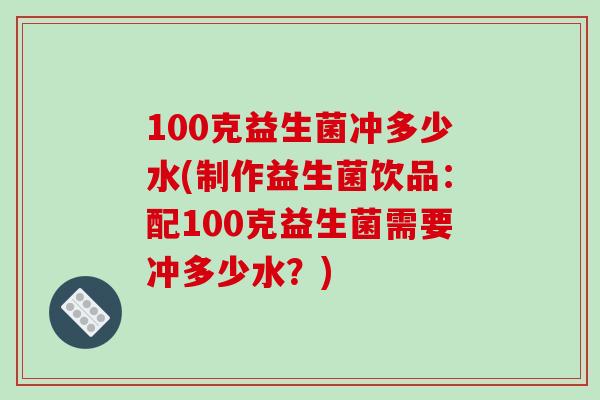 100克益生菌冲多少水(制作益生菌饮品：配100克益生菌需要冲多少水？)