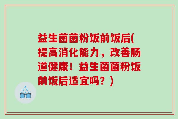 益生菌菌粉饭前饭后(提高消化能力，改善肠道健康！益生菌菌粉饭前饭后适宜吗？)