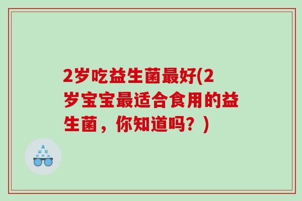 2岁吃益生菌好(2岁宝宝适合食用的益生菌,你知道吗?) 2岁吃益生菌好(2岁宝宝适合食用的益生菌,你知道吗?)