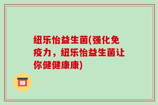 纽乐怡益生菌(强化免疫力，纽乐怡益生菌让你健健康康)