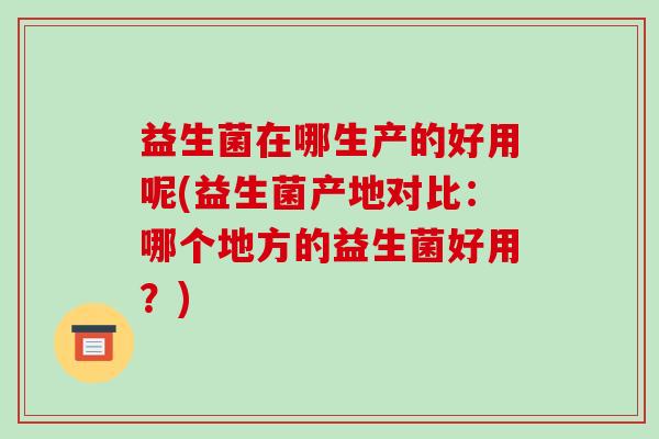 益生菌在哪生产的好用呢(益生菌产地对比：哪个地方的益生菌好用？)